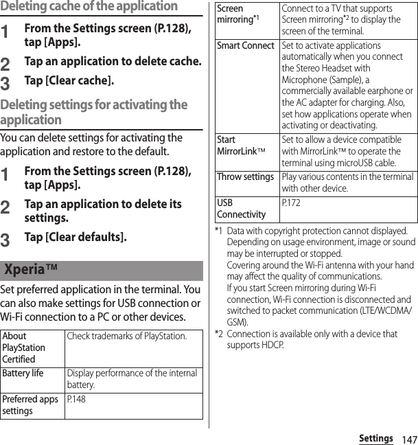 147SettingsDeleting cache of the application1From the Settings screen (P.128), tap [Apps].2Tap an application to delete cache.3Tap [Clear cache].Deleting settings for activating the applicationYou can delete settings for activating the application and restore to the default.1From the Settings screen (P.128), tap [Apps].2Tap an application to delete its settings.3Tap [Clear defaults].Set preferred application in the terminal. You can also make settings for USB connection or Wi-Fi connection to a PC or other devices.*1 Data with copyright protection cannot displayed.Depending on usage environment, image or sound may be interrupted or stopped.Covering around the Wi-Fi antenna with your hand may affect the quality of communications.If you start Screen mirroring during Wi-Fi connection, Wi-Fi connection is disconnected and switched to packet communication (LTE/WCDMA/GSM).*2 Connection is available only with a device that supports HDCP.Xperia™About PlayStation CertifiedCheck trademarks of PlayStation.Battery lifeDisplay performance of the internal battery.Preferred apps settingsP. 1 4 8Screen mirroring*1Connect to a TV that supports Screen mirroring*2 to display the screen of the terminal.Smart ConnectSet to activate applications automatically when you connect the Stereo Headset with Microphone (Sample), a commercially available earphone or the AC adapter for charging. Also, set how applications operate when activating or deactivating.Start MirrorLink™Set to allow a device compatible with MirrorLink™ to operate the terminal using microUSB cable.Throw settingsPlay various contents in the terminal with other device.USB ConnectivityP. 1 7 2