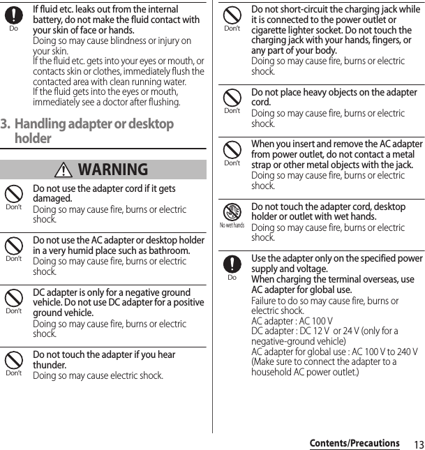 13Contents/PrecautionsIf fluid etc. leaks out from the internal battery, do not make the fluid contact with your skin of face or hands.Doing so may cause blindness or injury on your skin.If the fluid etc. gets into your eyes or mouth, or contacts skin or clothes, immediately flush the contacted area with clean running water.If the fluid gets into the eyes or mouth, immediately see a doctor after flushing.3. Handling adapter or desktop holder WARNINGDo not use the adapter cord if it gets damaged.Doing so may cause fire, burns or electric shock.Do not use the AC adapter or desktop holder in a very humid place such as bathroom.Doing so may cause fire, burns or electric shock.DC adapter is only for a negative ground vehicle. Do not use DC adapter for a positive ground vehicle.Doing so may cause fire, burns or electric shock.Do not touch the adapter if you hear thunder.Doing so may cause electric shock.Do not short-circuit the charging jack while it is connected to the power outlet or cigarette lighter socket. Do not touch the charging jack with your hands, fingers, or any part of your body.Doing so may cause fire, burns or electric shock.Do not place heavy objects on the adapter cord.Doing so may cause fire, burns or electric shock.When you insert and remove the AC adapter from power outlet, do not contact a metal strap or other metal objects with the jack.Doing so may cause fire, burns or electric shock.Do not touch the adapter cord, desktop holder or outlet with wet hands.Doing so may cause fire, burns or electric shock.Use the adapter only on the specified power supply and voltage.When charging the terminal overseas, use AC adapter for global use.Failure to do so may cause fire, burns or electric shock.AC adapter : AC 100 VDC adapter : DC 12 V  or 24 V (only for a negative-ground vehicle)AC adapter for global use : AC 100 V to 240 V (Make sure to connect the adapter to a household AC power outlet.)DoDon’tDon’tDon’tDon’tDon’tDon’tDon’tNo wet handsDo