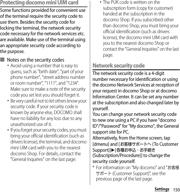 150SettingsProtecting docomo mini UIM cardSome functions provided for convenient use of the terminal require the security code to use them. Besides the security code for locking the terminal, the network security code necessary for the network services etc. are available. Make use of the terminal using an appropriate security code according to the purpose.■ Notes on the security codes･Avoid using a number that is easy to guess, such as &quot;birth date&quot;, &quot;part of your phone number&quot;, &quot;street address number or room number&quot;, &quot;1111&quot;, and &quot;1234&quot;. Make sure to make a note of the security code you set lest you should forget it.･Be very careful not to let others know your security code. If your security code is known by anyone else, DOCOMO shall have no liability for any loss due to any unauthorized use of it.･If you forget your security codes, you must bring your official identification (such as drivers license), the terminal, and docomo mini UIM card with you to the nearest docomo Shop. For details, contact the &quot;General Inquiries&quot; on the last page.･The PUK code is written on the subscription form (copy for customer) handed at the subscription in the docomo Shop. If you subscribed other than docomo Shop, you must bring your official identification (such as drivers license), the docomo mini UIM card with you to the nearest docomo Shop or contact the &quot;General Inquiries&quot; on the last page.Network security codeThe network security code is a 4-digit number necessary for identification or using the docomo Network Services at reception of your request in docomo Shop or at docomo Information Center. It can be set any number at the subscription and also changed later by yourself.You can change your network security code to new one using a PC if you have &quot;docomo ID&quot;/&quot;Password&quot; for &quot;My docomo&quot;, the General support site for PC.Alternatively, from the Home screen, tap [dmenu] and [お客様サポートへ (To Customer Support)]u[各種お申込・お手続き (Subscription/Procedure)] to change the security code yourself.* For information on &quot;My docomo&quot; and &quot;お客様サポート (Customer Support)&quot;, see the previous page of the last page.