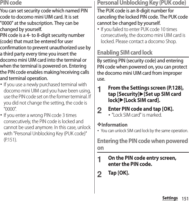 151SettingsPIN codeYou can set security code which named PIN code to docomo mini UIM card. It is set &quot;0000&quot; at the subscription. They can be changed by yourself.PIN code is a 4- to 8-digit security number (code) that must be entered for user confirmation to prevent unauthorized use by a third party every time you insert the docomo mini UIM card into the terminal or when the terminal is powered on. Entering the PIN code enables making/receiving calls and terminal operation.･If you use a newly purchased terminal with docomo mini UIM card you have been using, use the PIN code set on the former terminal. If you did not change the setting, the code is &quot;0000&quot;.･If you enter a wrong PIN code 3 times consecutively, the PIN code is locked and cannot be used anymore. In this case, unlock with &quot;Personal Unblocking Key (PUK code)&quot; (P.151).Personal Unblocking Key (PUK code)The PUK code is an 8-digit number for canceling the locked PIN code. The PUK code cannot be changed by yourself.･If you failed to enter PUK code 10 times consecutively, the docomo mini UIM card is locked. Please contact a docomo Shop.Enabling SIM card lockBy setting PIN (security code) and entering PIN code when powered on, you can protect the docomo mini UIM card from improper use.1From the Settings screen (P.128), tap [Security]u[Set up SIM card lock]u[Lock SIM card].2Enter PIN code and tap [OK].･&quot;Lock SIM card&quot; is marked.❖Information･You can unlock SIM card lock by the same operation.Entering the PIN code when powered on1On the PIN code entry screen, enter the PIN code.2Tap [OK].