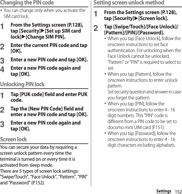 152SettingsChanging the PIN code･You can change only when you activate the SIM card lock.1From the Settings screen (P.128), tap [Security]u[Set up SIM card lock]u[Change SIM PIN].2Enter the current PIN code and tap [OK].3Enter a new PIN code and tap [OK].4Enter a new PIN code again and tap [OK].Unlocking PIN lock1Tap [PUK code] field and enter PUK code.2Tap the [New PIN Code] field and enter a new PIN code and tap [OK].3Enter a new PIN code again and tap [OK].Screen lockYou can secure your data by requiring a screen unlock pattern every time the terminal is turned on or every time it is activated from sleep mode.There are 5 types of screen lock settings: &quot;Swipe/Touch&quot;, &quot;Face Unlock&quot;, &quot;Pattern&quot;, &quot;PIN&quot; and &quot;Password&quot; (P.152).Setting screen unlock method1From the Settings screen (P.128), tap [Security]u[Screen lock].2Tap [Swipe/Touch]/[Face Unlock]/[Pattern]/[PIN]/[Password].･When you tap [Face Unlock], follow the onscreen instructions to set face authentication. For unlocking when the Face Unlock cannot be unlocked, &quot;Pattern&quot; or &quot;PIN&quot; is required to select to set.･When you tap [Pattern], follow the onscreen instructions to enter unlock pattern.Set security question and answer in case you forget the pattern.･When you tap [PIN], follow the onscreen instructions to enter 4 - 16 digit numbers. This &quot;PIN&quot; code is different from a PIN code to be set to docomo mini UIM card (P.151).･When you tap [Password], follow the onscreen instructions to enter 4 - 16 digit characters including alphabets.