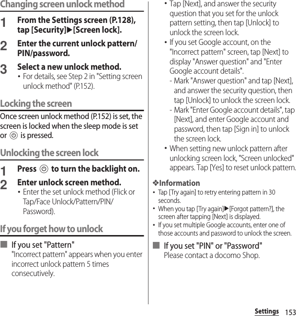 153SettingsChanging screen unlock method1From the Settings screen (P.128), tap [Security]u[Screen lock].2Enter the current unlock pattern/PIN/password.3Select a new unlock method.･For details, see Step 2 in &quot;Setting screen unlock method&quot; (P.152).Locking the screenOnce screen unlock method (P.152) is set, the screen is locked when the sleep mode is set or P is pressed.Unlocking the screen lock1Press P to turn the backlight on.2Enter unlock screen method.･Enter the set unlock method (Flick or Tap/Face Unlock/Pattern/PIN/Password).If you forget how to unlock■ If you set &quot;Pattern&quot;&quot;Incorrect pattern&quot; appears when you enter incorrect unlock pattern 5 times consecutively.･Tap [Next], and answer the security question that you set for the unlock pattern setting, then tap [Unlock] to unlock the screen lock.･If you set Google account, on the &quot;Incorrect pattern&quot; screen, tap [Next] to display &quot;Answer question&quot; and &quot;Enter Google account details&quot;.- Mark &quot;Answer question&quot; and tap [Next], and answer the security question, then tap [Unlock] to unlock the screen lock.- Mark &quot;Enter Google account details&quot;, tap [Next], and enter Google account and password, then tap [Sign in] to unlock the screen lock.･When setting new unlock pattern after unlocking screen lock, &quot;Screen unlocked&quot; appears. Tap [Yes] to reset unlock pattern.❖Information･Tap [Try again] to retry entering pattern in 30 seconds.･When you tap [Try again]u[Forgot pattern?], the screen after tapping [Next] is displayed.･If you set multiple Google accounts, enter one of those accounts and password to unlock the screen.■ If you set &quot;PIN&quot; or &quot;Password&quot;Please contact a docomo Shop.