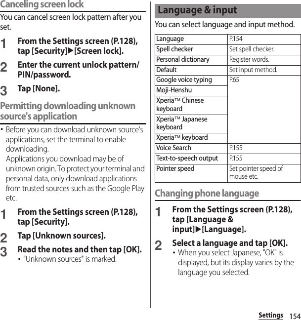 154SettingsCanceling screen lockYou can cancel screen lock pattern after you set.1From the Settings screen (P.128), tap [Security]u[Screen lock].2Enter the current unlock pattern/PIN/password.3Tap [None].Permitting downloading unknown source&apos;s application･Before you can download unknown source&apos;s applications, set the terminal to enable downloading.Applications you download may be of unknown origin. To protect your terminal and personal data, only download applications from trusted sources such as the Google Play etc.1From the Settings screen (P.128), tap [Security].2Tap [Unknown sources].3Read the notes and then tap [OK].･&quot;Unknown sources&quot; is marked.You can select language and input method.Changing phone language1From the Settings screen (P.128), tap [Language &amp; input]u[Language].2Select a language and tap [OK].･When you select Japanese, &quot;OK&quot; is displayed, but its display varies by the language you selected.Language &amp; inputLanguageP. 1 5 4Spell checkerSet spell checker.Personal dictionaryRegister words.DefaultSet input method.Google voice typingP. 6 5Moji-HenshuXperia™ Chinese keyboardXperia™ Japanese keyboardXperia™ keyboardVoice SearchP. 1 5 5Text-to-speech outputP. 1 5 5Pointer speedSet pointer speed of mouse etc.