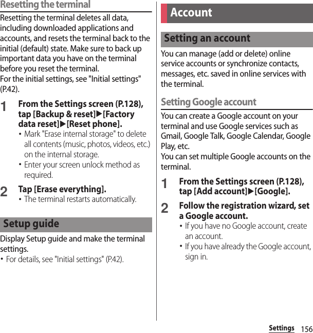156SettingsResetting the terminalResetting the terminal deletes all data, including downloaded applications and accounts, and resets the terminal back to the initial (default) state. Make sure to back up important data you have on the terminal before you reset the terminal.For the initial settings, see &quot;Initial settings&quot; (P.42).1From the Settings screen (P.128), tap [Backup &amp; reset]u[Factory data reset]u[Reset phone].･Mark &quot;Erase internal storage&quot; to delete all contents (music, photos, videos, etc.) on the internal storage.･Enter your screen unlock method as required.2Tap [Erase everything].･The terminal restarts automatically.Display Setup guide and make the terminal settings.･For details, see &quot;Initial settings&quot; (P.42).You can manage (add or delete) online service accounts or synchronize contacts, messages, etc. saved in online services with the terminal.Setting Google accountYou can create a Google account on your terminal and use Google services such as Gmail, Google Talk, Google Calendar, Google Play, etc.You can set multiple Google accounts on the terminal.1From the Settings screen (P.128), tap [Add account]u[Google].2Follow the registration wizard, set a Google account.･If you have no Google account, create an account.･If you have already the Google account, sign in.Setup guideAccountSetting an account