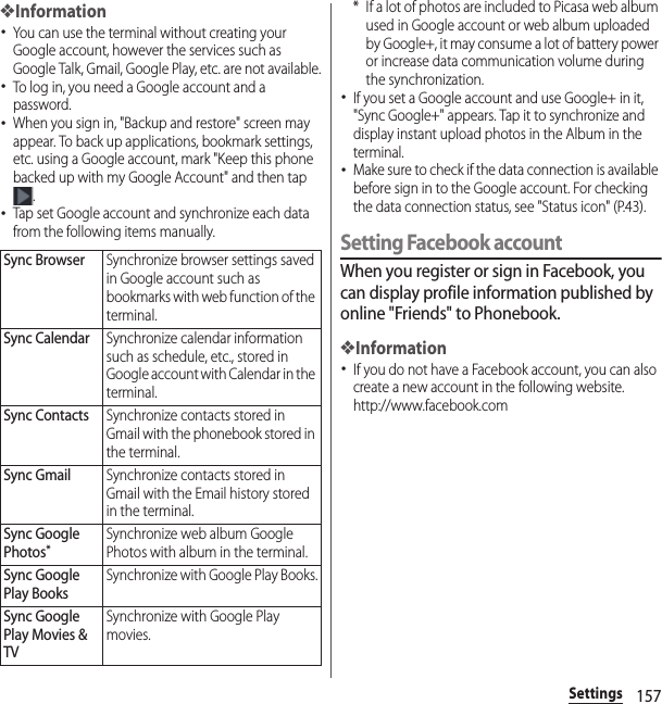 157Settings❖Information･You can use the terminal without creating your Google account, however the services such as Google Talk, Gmail, Google Play, etc. are not available.･To log in, you need a Google account and a password.･When you sign in, &quot;Backup and restore&quot; screen may appear. To back up applications, bookmark settings, etc. using a Google account, mark &quot;Keep this phone backed up with my Google Account&quot; and then tap .･Tap set Google account and synchronize each data from the following items manually.* If a lot of photos are included to Picasa web album used in Google account or web album uploaded by Google+, it may consume a lot of battery power or increase data communication volume during the synchronization.･If you set a Google account and use Google+ in it, &quot;Sync Google+&quot; appears. Tap it to synchronize and display instant upload photos in the Album in the terminal.･Make sure to check if the data connection is available before sign in to the Google account. For checking the data connection status, see &quot;Status icon&quot; (P.43).Setting Facebook accountWhen you register or sign in Facebook, you can display profile information published by online &quot;Friends&quot; to Phonebook.❖Information･If you do not have a Facebook account, you can also create a new account in the following website.http://www.facebook.com Sync BrowserSynchronize browser settings saved in Google account such as bookmarks with web function of the terminal.Sync CalendarSynchronize calendar information such as schedule, etc., stored in Google account with Calendar in the terminal.Sync ContactsSynchronize contacts stored in Gmail with the phonebook stored in the terminal.Sync GmailSynchronize contacts stored in Gmail with the Email history stored in the terminal.Sync Google Photos*Synchronize web album Google Photos with album in the terminal.Sync Google Play BooksSynchronize with Google Play Books.Sync Google Play Movies &amp; TVSynchronize with Google Play movies.