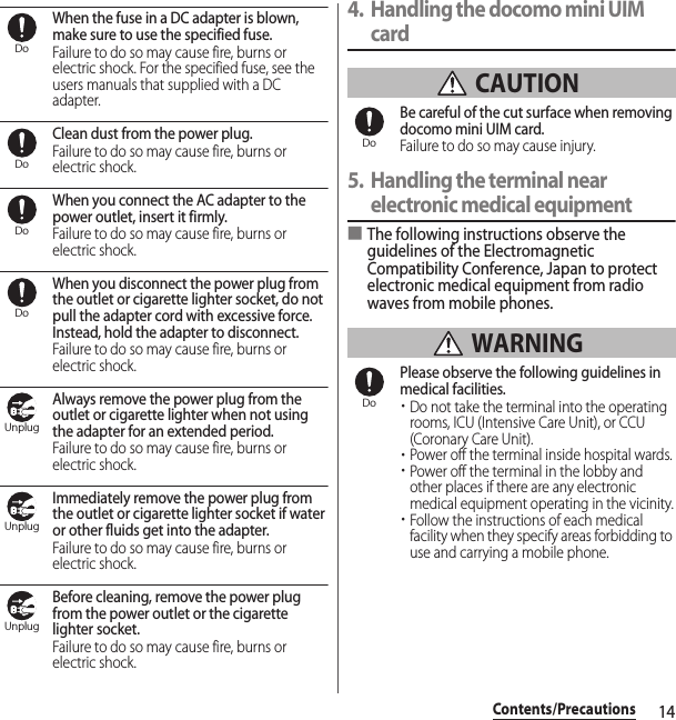 14Contents/PrecautionsWhen the fuse in a DC adapter is blown, make sure to use the specified fuse.Failure to do so may cause fire, burns or electric shock. For the specified fuse, see the users manuals that supplied with a DC adapter.Clean dust from the power plug.Failure to do so may cause fire, burns or electric shock.When you connect the AC adapter to the power outlet, insert it firmly.Failure to do so may cause fire, burns or electric shock.When you disconnect the power plug from the outlet or cigarette lighter socket, do not pull the adapter cord with excessive force. Instead, hold the adapter to disconnect.Failure to do so may cause fire, burns or electric shock.Always remove the power plug from the outlet or cigarette lighter when not using the adapter for an extended period.Failure to do so may cause fire, burns or electric shock.Immediately remove the power plug from the outlet or cigarette lighter socket if water or other fluids get into the adapter.Failure to do so may cause fire, burns or electric shock.Before cleaning, remove the power plug from the power outlet or the cigarette lighter socket.Failure to do so may cause fire, burns or electric shock.4. Handling the docomo mini UIM card CAUTIONBe careful of the cut surface when removing docomo mini UIM card.Failure to do so may cause injury.5. Handling the terminal near electronic medical equipment■The following instructions observe the guidelines of the Electromagnetic Compatibility Conference, Japan to protect electronic medical equipment from radio waves from mobile phones. WARNINGPlease observe the following guidelines in medical facilities.・Do not take the terminal into the operating rooms, ICU (Intensive Care Unit), or CCU (Coronary Care Unit).・Power off the terminal inside hospital wards.・Power off the terminal in the lobby and other places if there are any electronic medical equipment operating in the vicinity.・Follow the instructions of each medical facility when they specify areas forbidding to use and carrying a mobile phone.DoDoDoDoUnplugUnplugUnplugDoDo