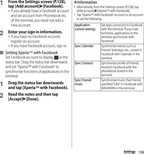158Settings1From the Settings screen (P.128), tap [Add account]u[Facebook].･If you already have a Facebook account and set account from Phonebook etc. of the terminal, you need not add a new account.2Enter your sign in information.･If you have no Facebook account, register an account.･If you have Facebook account, sign in.■ Setting Xperia™ with FacebookSet Facebook account to display   in the status bar. Drag the status bar downwards and set &quot;Xperia™ with Facebook&quot; to synchronize functions of applications in the terminal.1Drag the status bar downwards and tap [Xperia™ with Facebook].2Read the notes and then tap [Accept]u[Done].❖Information･Alternatively, from the Settings screen (P.128), tap [Add account]u[Xperia™ with Facebook].･Tap &quot;Xperia™ with Facebook&quot; account or set account to set the following.Application control settingsSet apps connected to Facebook with the terminal. If you mark functions, applications in the terminal synchronize with Facebook.Sync CalendarSynchronize events such as Friends&apos; birthdays, etc., stored in Facebook with Calendar in the terminal.Sync ContactsSynchronize profile of Friends stored in Facebook with the phonebook stored in the terminal.Sync Friends&apos; musicSynchronize music that Friends specified &quot;Like&quot; in Facebook with WALKMAN in the terminal.
