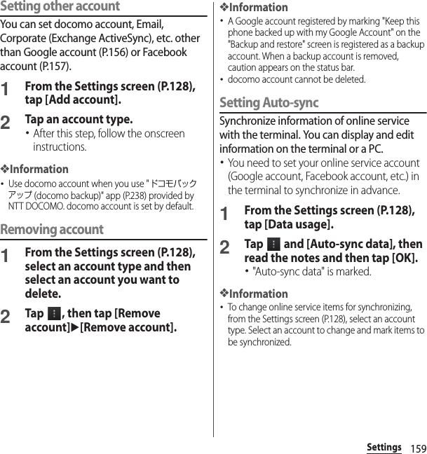 159SettingsSetting other accountYou can set docomo account, Email, Corporate (Exchange ActiveSync), etc. other than Google account (P.156) or Facebook account (P.157).1From the Settings screen (P.128), tap [Add account].2Tap an account type.･After this step, follow the onscreen instructions.❖Information･Use docomo account when you use &quot;ドコモバックアップ (docomo backup)&quot; app (P.238) provided by NTT DOCOMO. docomo account is set by default.Removing account1From the Settings screen (P.128), select an account type and then select an account you want to delete.2Tap  , then tap [Remove account]u[Remove account].❖Information･A Google account registered by marking &quot;Keep this phone backed up with my Google Account&quot; on the &quot;Backup and restore&quot; screen is registered as a backup account. When a backup account is removed, caution appears on the status bar.･docomo account cannot be deleted.Setting Auto-syncSynchronize information of online service with the terminal. You can display and edit information on the terminal or a PC.･You need to set your online service account (Google account, Facebook account, etc.) in the terminal to synchronize in advance.1From the Settings screen (P.128), tap [Data usage].2Tap   and [Auto-sync data], then read the notes and then tap [OK].･&quot;Auto-sync data&quot; is marked.❖Information･To change online service items for synchronizing, from the Settings screen (P.128), select an account type. Select an account to change and mark items to be synchronized.