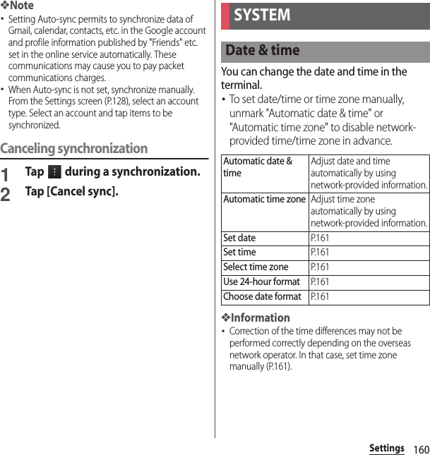 160Settings❖Note･Setting Auto-sync permits to synchronize data of Gmail, calendar, contacts, etc. in the Google account and profile information published by &quot;Friends&quot; etc. set in the online service automatically. These communications may cause you to pay packet communications charges.･When Auto-sync is not set, synchronize manually. From the Settings screen (P.128), select an account type. Select an account and tap items to be synchronized.Canceling synchronization1Tap   during a synchronization.2Tap [Cancel sync].You can change the date and time in the terminal.･To set date/time or time zone manually, unmark &quot;Automatic date &amp; time&quot; or &quot;Automatic time zone&quot; to disable network-provided time/time zone in advance.❖Information･Correction of the time differences may not be performed correctly depending on the overseas network operator. In that case, set time zone manually (P.161).SYSTEMDate &amp; timeAutomatic date &amp; timeAdjust date and time automatically by using network-provided information.Automatic time zoneAdjust time zone automatically by using network-provided information.Set dateP. 1 6 1Set timeP. 1 6 1Select time zoneP. 1 6 1Use 24-hour formatP. 1 6 1Choose date formatP. 1 6 1