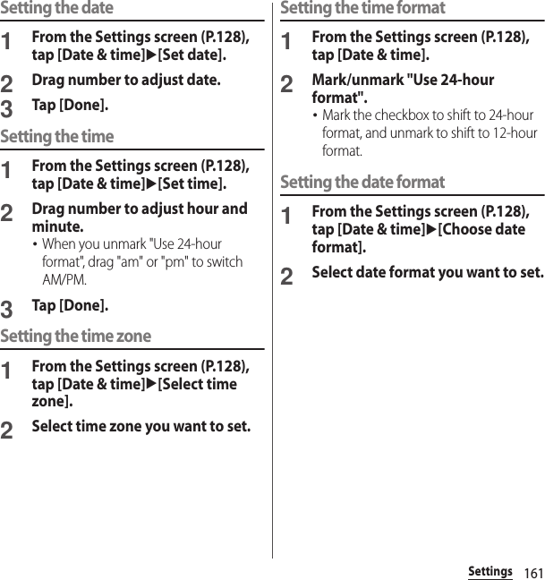 161SettingsSetting the date1From the Settings screen (P.128), tap [Date &amp; time]u[Set date].2Drag number to adjust date.3Tap [Done].Setting the time1From the Settings screen (P.128), tap [Date &amp; time]u[Set time].2Drag number to adjust hour and minute.･When you unmark &quot;Use 24-hour format&quot;, drag &quot;am&quot; or &quot;pm&quot; to switch AM/PM.3Tap [Done].Setting the time zone1From the Settings screen (P.128), tap [Date &amp; time]u[Select time zone].2Select time zone you want to set.Setting the time format1From the Settings screen (P.128), tap [Date &amp; time].2Mark/unmark &quot;Use 24-hour format&quot;.･Mark the checkbox to shift to 24-hour format, and unmark to shift to 12-hour format.Setting the date format1From the Settings screen (P.128), tap [Date &amp; time]u[Choose date format].2Select date format you want to set.