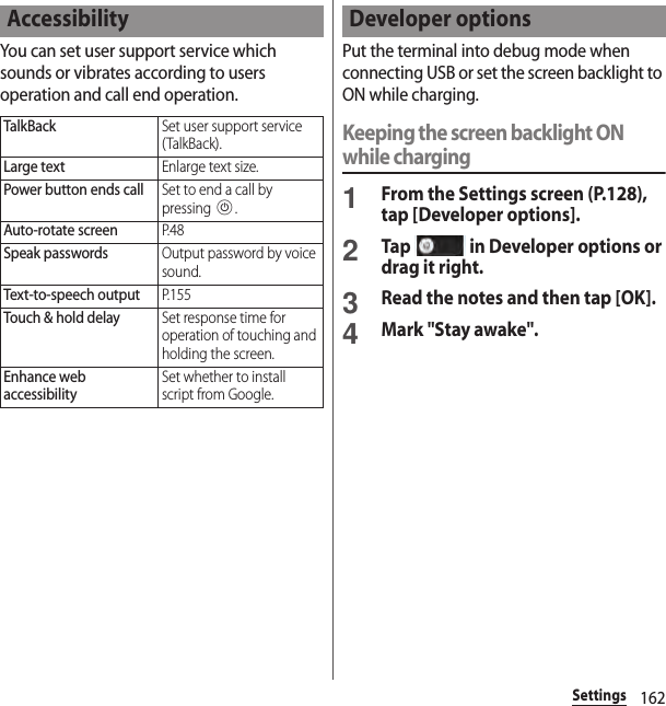 162SettingsYou can set user support service which sounds or vibrates according to users operation and call end operation.Put the terminal into debug mode when connecting USB or set the screen backlight to ON while charging.Keeping the screen backlight ON while charging1From the Settings screen (P.128), tap [Developer options].2Tap   in Developer options or drag it right.3Read the notes and then tap [OK].4Mark &quot;Stay awake&quot;.AccessibilityTalkBackSet user support service (TalkBack).Large textEnlarge text size.Power button ends callSet to end a call by pressing P.Auto-rotate screenP. 4 8Speak passwordsOutput password by voice sound.Text-to-speech outputP. 1 5 5Touch &amp; hold delaySet response time for operation of touching and holding the screen.Enhance web accessibilitySet whether to install script from Google.Developer options