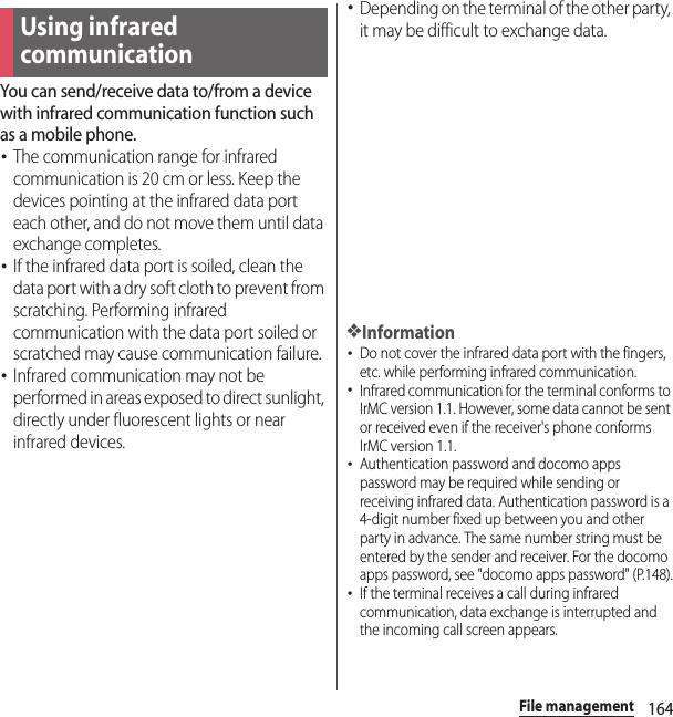 164File managementFile managementYou can send/receive data to/from a device with infrared communication function such as a mobile phone.･The communication range for infrared communication is 20 cm or less. Keep the devices pointing at the infrared data port each other, and do not move them until data exchange completes.･If the infrared data port is soiled, clean the data port with a dry soft cloth to prevent from scratching. Performing infrared communication with the data port soiled or scratched may cause communication failure.･Infrared communication may not be performed in areas exposed to direct sunlight, directly under fluorescent lights or near infrared devices.･Depending on the terminal of the other party, it may be difficult to exchange data.❖Information･Do not cover the infrared data port with the fingers, etc. while performing infrared communication.･Infrared communication for the terminal conforms to IrMC version 1.1. However, some data cannot be sent or received even if the receiver&apos;s phone conforms IrMC version 1.1.･Authentication password and docomo apps password may be required while sending or receiving infrared data. Authentication password is a 4-digit number fixed up between you and other party in advance. The same number string must be entered by the sender and receiver. For the docomo apps password, see &quot;docomo apps password&quot; (P.148).･If the terminal receives a call during infrared communication, data exchange is interrupted and the incoming call screen appears.Using infrared communication