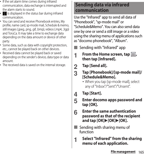 165File management･If the set alarm time comes during infrared communication, data exchange is interrupted and the alarm starts to sound.･ is displayed in the status bar during infrared communication.･You can send and receive Phonebook entries, My profile, name card, sp-mode mail, Schedule &amp; memo, still images (.jpeg, .png, .gif, .bmp), videos (.mp4, .3gp) and ToruCa. It may take a time to exchange data depending on the data amount or device of other party.･Some data, such as data with copyright protection, etc., cannot be played back on other devices.･Received data cannot be played back or saved depending on the sender&apos;s device, data type or data amount.･The received data is saved on the internal storage.Use the &quot;Infrared&quot; app to send all data of &quot;Phonebook&quot;, &quot;sp-mode mail&quot; or &quot;Schedule&amp;Memo&quot;. You can also send data one by one or send a still image or a video using the sharing menu of applications such as &quot;docomo phonebook&quot;, &quot;Album&quot;.■ Sending with &quot;Infrared&quot; app1From the Home screen, tap  , then tap [Infrared].2Tap [Send all].3Tap [Phonebook]/[sp-mode mail]/[Schedule&amp;Memo].･When you tap [sp-mode mail], select any of &quot;Inbox&quot;/&quot;Sent&quot;/&quot;Unsent&quot;.4Tap [Start].5Enter docomo apps password and tap [OK].6Enter the same authentication password as that of the recipient and tap [OK]u[OK]u[OK].■ Sending with sharing menu of function1Select &quot;Infrared&quot; from the sharing menu of each application.Sending data via infrared communication