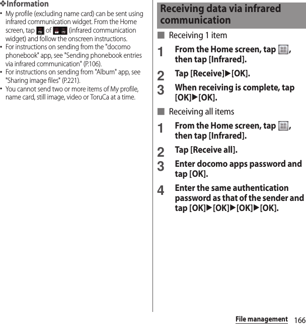 166File management❖Information･My profile (excluding name card) can be sent using infrared communication widget. From the Home screen, tap   of   (infrared communication widget) and follow the onscreen instructions.･For instructions on sending from the &quot;docomo phonebook&quot; app, see &quot;Sending phonebook entries via infrared communication&quot; (P.106).･For instructions on sending from &quot;Album&quot; app, see &quot;Sharing image files&quot; (P.221).･You cannot send two or more items of My profile, name card, still image, video or ToruCa at a time.■ Receiving 1 item1From the Home screen, tap  , then tap [Infrared].2Tap [Receive]u[OK].3When receiving is complete, tap [OK]u[OK].■ Receiving all items1From the Home screen, tap  , then tap [Infrared].2Tap [Receive all].3Enter docomo apps password and tap [OK].4Enter the same authentication password as that of the sender and tap [OK]u[OK]u[OK]u[OK].Receiving data via infrared communication