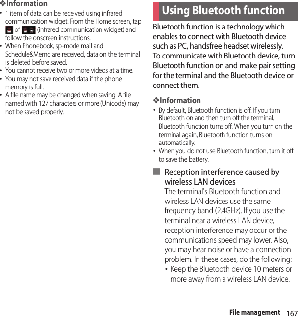 167File management❖Information･1 item of data can be received using infrared communication widget. From the Home screen, tap  of   (infrared communication widget) and follow the onscreen instructions.･When Phonebook, sp-mode mail and Schedule&amp;Memo are received, data on the terminal is deleted before saved.･You cannot receive two or more videos at a time.･You may not save received data if the phone memory is full.･A file name may be changed when saving. A file named with 127 characters or more (Unicode) may not be saved properly.Bluetooth function is a technology which enables to connect with Bluetooth device such as PC, handsfree headset wirelessly.To communicate with Bluetooth device, turn Bluetooth function on and make pair setting for the terminal and the Bluetooth device or connect them.❖Information･By default, Bluetooth function is off. If you turn Bluetooth on and then turn off the terminal, Bluetooth function turns off. When you turn on the terminal again, Bluetooth function turns on automatically.･When you do not use Bluetooth function, turn it off to save the battery.■ Reception interference caused by wireless LAN devicesThe terminal&apos;s Bluetooth function and wireless LAN devices use the same frequency band (2.4GHz). If you use the terminal near a wireless LAN device, reception interference may occur or the communications speed may lower. Also, you may hear noise or have a connection problem. In these cases, do the following:･Keep the Bluetooth device 10 meters or more away from a wireless LAN device.Using Bluetooth function