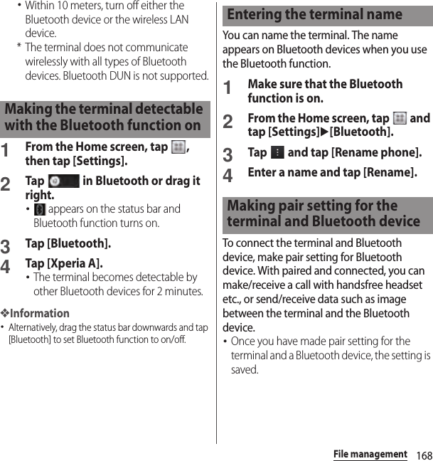 168File management･Within 10 meters, turn off either the Bluetooth device or the wireless LAN device.* The terminal does not communicate wirelessly with all types of Bluetooth devices. Bluetooth DUN is not supported.1From the Home screen, tap  , then tap [Settings].2Tap   in Bluetooth or drag it right.･ appears on the status bar and Bluetooth function turns on.3Tap [Bluetooth].4Tap [Xperia A].･The terminal becomes detectable by other Bluetooth devices for 2 minutes.❖Information･Alternatively, drag the status bar downwards and tap [Bluetooth] to set Bluetooth function to on/off.You can name the terminal. The name appears on Bluetooth devices when you use the Bluetooth function.1Make sure that the Bluetooth function is on.2From the Home screen, tap   and tap [Settings]u[Bluetooth].3Tap   and tap [Rename phone].4Enter a name and tap [Rename].To connect the terminal and Bluetooth device, make pair setting for Bluetooth device. With paired and connected, you can make/receive a call with handsfree headset etc., or send/receive data such as image between the terminal and the Bluetooth device.･Once you have made pair setting for the terminal and a Bluetooth device, the setting is saved.Making the terminal detectable with the Bluetooth function onEntering the terminal nameMaking pair setting for the terminal and Bluetooth device