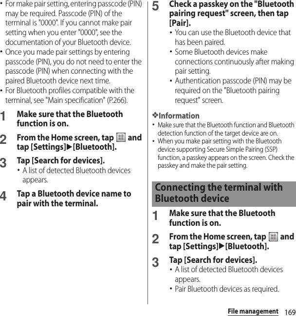 169File management･For make pair setting, entering passcode (PIN) may be required. Passcode (PIN) of the terminal is &quot;0000&quot;. If you cannot make pair setting when you enter &quot;0000&quot;, see the documentation of your Bluetooth device.･Once you made pair settings by entering passcode (PIN), you do not need to enter the passcode (PIN) when connecting with the paired Bluetooth device next time.･For Bluetooth profiles compatible with the terminal, see &quot;Main specification&quot; (P.266).1Make sure that the Bluetooth function is on.2From the Home screen, tap   and tap [Settings]u[Bluetooth].3Tap [Search for devices].･A list of detected Bluetooth devices appears.4Tap a Bluetooth device name to pair with the terminal.5Check a passkey on the &quot;Bluetooth pairing request&quot; screen, then tap [Pair].･You can use the Bluetooth device that has been paired.･Some Bluetooth devices make connections continuously after making pair setting.･Authentication passcode (PIN) may be required on the &quot;Bluetooth pairing request&quot; screen.❖Information･Make sure that the Bluetooth function and Bluetooth detection function of the target device are on.･When you make pair setting with the Bluetooth device supporting Secure Simple Pairing (SSP) function, a passkey appears on the screen. Check the passkey and make the pair setting.1Make sure that the Bluetooth function is on.2From the Home screen, tap   and tap [Settings]u[Bluetooth].3Tap [Search for devices].･A list of detected Bluetooth devices appears.･Pair Bluetooth devices as required.Connecting the terminal with Bluetooth device