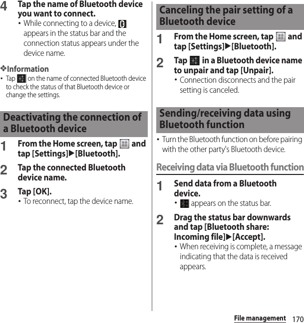 170File management4Tap the name of Bluetooth device you want to connect.･While connecting to a device,   appears in the status bar and the connection status appears under the device name.❖Information･Tap   on the name of connected Bluetooth device to check the status of that Bluetooth device or change the settings.1From the Home screen, tap   and tap [Settings]u[Bluetooth].2Tap the connected Bluetooth device name.3Tap [OK].･To reconnect, tap the device name.1From the Home screen, tap   and tap [Settings]u[Bluetooth].2Tap   in a Bluetooth device name to unpair and tap [Unpair].･Connection disconnects and the pair setting is canceled.･Turn the Bluetooth function on before pairing with the other party&apos;s Bluetooth device.Receiving data via Bluetooth function1Send data from a Bluetooth device.･ appears on the status bar.2Drag the status bar downwards and tap [Bluetooth share: Incoming file]u[Accept].･When receiving is complete, a message indicating that the data is received appears.Deactivating the connection of a Bluetooth deviceCanceling the pair setting of a Bluetooth deviceSending/receiving data using Bluetooth function