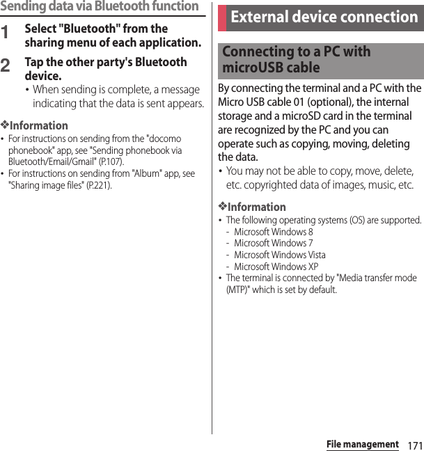 171File managementSending data via Bluetooth function1Select &quot;Bluetooth&quot; from the sharing menu of each application.2Tap the other party&apos;s Bluetooth device.･When sending is complete, a message indicating that the data is sent appears.❖Information･For instructions on sending from the &quot;docomo phonebook&quot; app, see &quot;Sending phonebook via Bluetooth/Email/Gmail&quot; (P.107).･For instructions on sending from &quot;Album&quot; app, see &quot;Sharing image files&quot; (P.221).By connecting the terminal and a PC with the Micro USB cable 01 (optional), the internal storage and a microSD card in the terminal are recognized by the PC and you can operate such as copying, moving, deleting the data.･You may not be able to copy, move, delete, etc. copyrighted data of images, music, etc.❖Information･The following operating systems (OS) are supported.- Microsoft Windows 8- Microsoft Windows 7- Microsoft Windows Vista- Microsoft Windows XP･The terminal is connected by &quot;Media transfer mode (MTP)&quot; which is set by default.External device connectionConnecting to a PC with microUSB cable