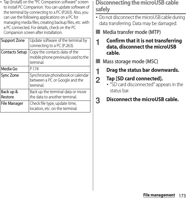 173File management･Tap [Install] on the &quot;PC Companion software&quot; screen to install PC Companion. You can update software of the terminal by connecting to a PC (P.263). Also, you can use the following applications on a PC for managing media files, creating backup files, etc. with a PC connected. For details, check on the PC Companion screen after installation.Disconnecting the microUSB cable safely･Do not disconnect the microUSB cable during data transferring. Data may be damaged.■ Media transfer mode (MTP)1Confirm that it is not transferring data, disconnect the microUSB cable.■ Mass storage mode (MSC)1Drag the status bar downwards.2Tap [SD card connected].･&quot;SD card disconnected&quot; appears in the status bar.3Disconnect the microUSB cable.Support ZoneUpdate software of the terminal by connecting to a PC (P.263).Contacts SetupCopy the contacts data of the mobile phone previously used to the terminal.Media GoP.174Sync ZoneSynchronize phonebook or calendar between a PC or Google and the terminal.Back up &amp; RestoreBack up the terminal data or move the data to another terminal.File ManagerCheck file type, update time, location, etc. on the terminal.