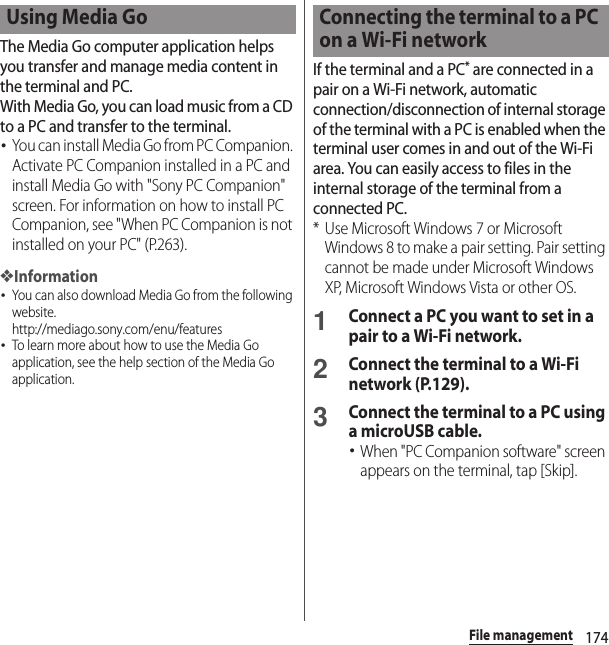 174File managementThe Media Go computer application helps you transfer and manage media content in the terminal and PC.With Media Go, you can load music from a CD to a PC and transfer to the terminal.･You can install Media Go from PC Companion. Activate PC Companion installed in a PC and install Media Go with &quot;Sony PC Companion&quot; screen. For information on how to install PC Companion, see &quot;When PC Companion is not installed on your PC&quot; (P.263).❖Information･You can also download Media Go from the following website.http://mediago.sony.com/enu/features ･To learn more about how to use the Media Go application, see the help section of the Media Go application.If the terminal and a PC* are connected in a pair on a Wi-Fi network, automatic connection/disconnection of internal storage of the terminal with a PC is enabled when the terminal user comes in and out of the Wi-Fi area. You can easily access to files in the internal storage of the terminal from a connected PC.* Use Microsoft Windows 7 or Microsoft Windows 8 to make a pair setting. Pair setting cannot be made under Microsoft Windows XP, Microsoft Windows Vista or other OS.1Connect a PC you want to set in a pair to a Wi-Fi network.2Connect the terminal to a Wi-Fi network (P.129).3Connect the terminal to a PC using a microUSB cable.･When &quot;PC Companion software&quot; screen appears on the terminal, tap [Skip].Using Media Go Connecting the terminal to a PC on a Wi-Fi network