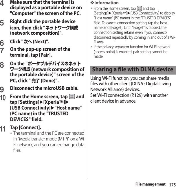 175File management4Make sure that the terminal is displayed as a portable device on &quot;Computer&quot; the screen of the PC.5Right click the portable device icon, then click &quot;ネットワーク構成 (network composition)&quot;.6Click &quot;次へ (Next)&quot;.7On the pop-up screen of the terminal, tap [Pair].8On the &quot;ポータブルデバイスのネットワーク構成 (network composition of the portable device)&quot; screen of the PC, click &quot; 完了 (Done)&quot;.9Disconnect the microUSB cable.10From the Home screen, tap   and tap [Settings]u[Xperia™]u[USB Connectivity]u&quot;Host name&quot; (PC name) in the &quot;TRUSTED DEVICES&quot; field.11Tap [Connect].･The terminal and the PC are connected in &quot;Media transfer mode (MTP)&quot; on a Wi-Fi network, and you can exchange data files.❖Information･From the Home screen, tap   and tap [Settings]u[Xperia™]u[USB Connectivity] to display &quot;Host name&quot; (PC name) in the &quot;TRUSTED DEVICES&quot; field. To cancel connection setting, tap the host name and [Forget]. Until &quot;Forget&quot; is tapped, the connection setting retains even if you connect/disconnect repeatedly by coming in and out of a Wi-Fi area.･If the privacy separator function for Wi-Fi network (access point) is enabled, pair setting cannot be made.Using Wi-Fi function, you can share media files with other client (DLNA : Digital Living Network Alliance) devices.Set Wi-Fi connection (P.129) with another client device in advance.Sharing a file with DLNA device