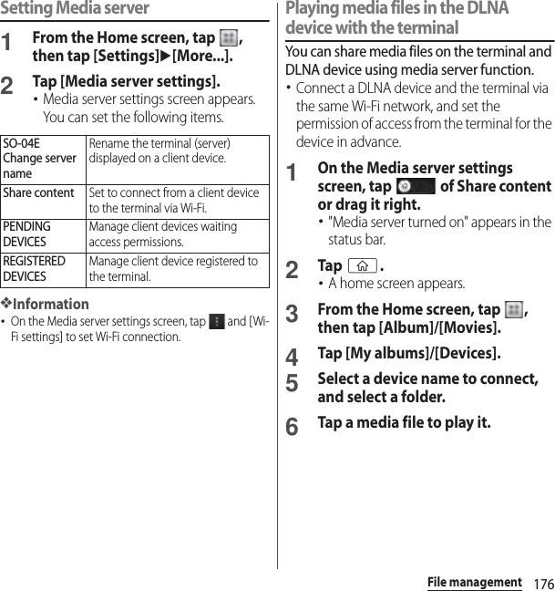 176File managementSetting Media server1From the Home screen, tap  , then tap [Settings]u[More...].2Tap [Media server settings].･Media server settings screen appears. You can set the following items.❖Information･On the Media server settings screen, tap   and [Wi-Fi settings] to set Wi-Fi connection.Playing media files in the DLNA device with the terminalYou can share media files on the terminal and DLNA device using media server function.･Connect a DLNA device and the terminal via the same Wi-Fi network, and set the permission of access from the terminal for the device in advance.1On the Media server settings screen, tap   of Share content or drag it right.･&quot;Media server turned on&quot; appears in the status bar.2Tap y.･A home screen appears.3From the Home screen, tap  , then tap [Album]/[Movies].4Tap [My albums]/[Devices].5Select a device name to connect, and select a folder.6Tap a media file to play it.SO-04EChange server nameRename the terminal (server) displayed on a client device.Share contentSet to connect from a client device to the terminal via Wi-Fi.PENDING DEVICESManage client devices waiting access permissions.REGISTERED DEVICESManage client device registered to the terminal.