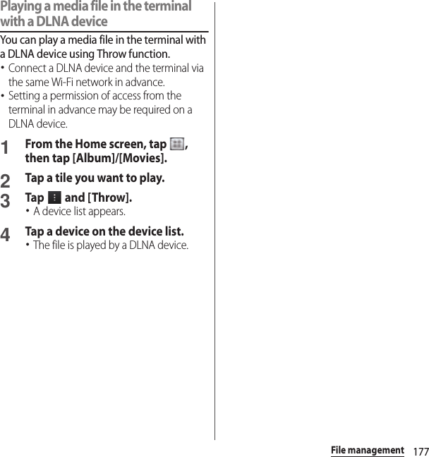 177File managementPlaying a media file in the terminal with a DLNA deviceYou can play a media file in the terminal with a DLNA device using Throw function.･Connect a DLNA device and the terminal via the same Wi-Fi network in advance.･Setting a permission of access from the terminal in advance may be required on a DLNA device.1From the Home screen, tap  , then tap [Album]/[Movies].2Tap a tile you want to play.3Tap   and [ Throw].･A device list appears.4Tap a device on the device list.･The file is played by a DLNA device.