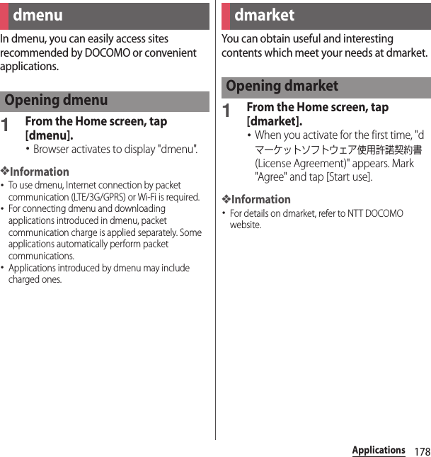 178ApplicationsApplicationsIn dmenu, you can easily access sites recommended by DOCOMO or convenient applications.1From the Home screen, tap [dmenu].･Browser activates to display &quot;dmenu&quot;.❖Information･To use dmenu, Internet connection by packet communication (LTE/3G/GPRS) or Wi-Fi is required.･For connecting dmenu and downloading applications introduced in dmenu, packet communication charge is applied separately. Some applications automatically perform packet communications.･Applications introduced by dmenu may include charged ones.You can obtain useful and interesting contents which meet your needs at dmarket.1From the Home screen, tap [dmarket].･When you activate for the first time, &quot;dマーケットソフトウェア使用許諾契約書 (License Agreement)&quot; appears. Mark &quot;Agree&quot; and tap [Start use].❖Information･For details on dmarket, refer to NTT DOCOMO website.dmenuOpening dmenudmarketOpening dmarket