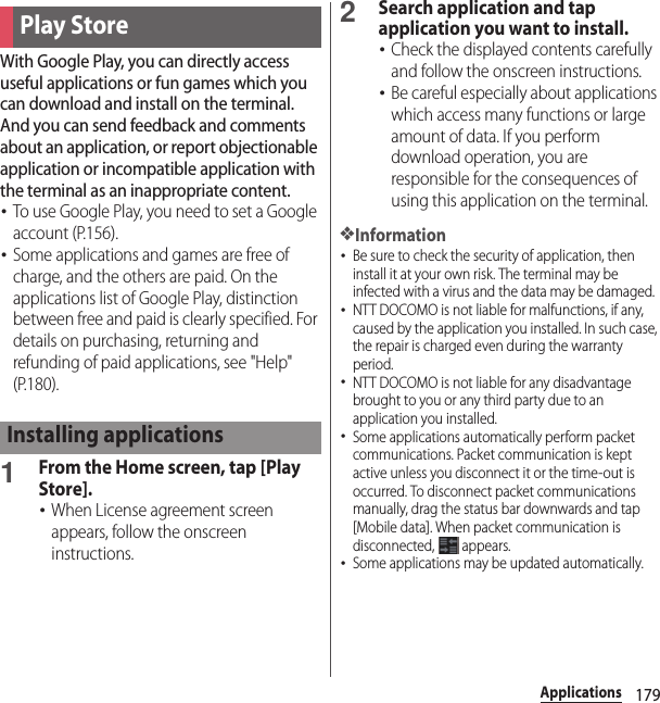 179ApplicationsWith Google Play, you can directly access useful applications or fun games which you can download and install on the terminal. And you can send feedback and comments about an application, or report objectionable application or incompatible application with the terminal as an inappropriate content.･To use Google Play, you need to set a Google account (P.156).･Some applications and games are free of charge, and the others are paid. On the applications list of Google Play, distinction between free and paid is clearly specified. For details on purchasing, returning and refunding of paid applications, see &quot;Help&quot; (P.180).1From the Home screen, tap [Play Store].･When License agreement screen appears, follow the onscreen instructions.2Search application and tap application you want to install.･Check the displayed contents carefully and follow the onscreen instructions.･Be careful especially about applications which access many functions or large amount of data. If you perform download operation, you are responsible for the consequences of using this application on the terminal.❖Information･Be sure to check the security of application, then install it at your own risk. The terminal may be infected with a virus and the data may be damaged.･NTT DOCOMO is not liable for malfunctions, if any, caused by the application you installed. In such case, the repair is charged even during the warranty period.･NTT DOCOMO is not liable for any disadvantage brought to you or any third party due to an application you installed.･Some applications automatically perform packet communications. Packet communication is kept active unless you disconnect it or the time-out is occurred. To disconnect packet communications manually, drag the status bar downwards and tap [Mobile data]. When packet communication is disconnected,  appears.･Some applications may be updated automatically.Play StoreInstalling applications