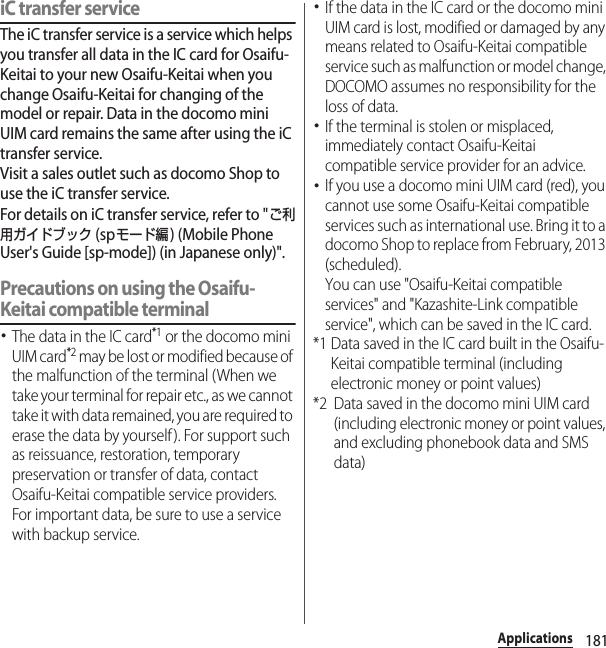 181ApplicationsiC transfer serviceThe iC transfer service is a service which helps you transfer all data in the IC card for Osaifu-Keitai to your new Osaifu-Keitai when you change Osaifu-Keitai for changing of the model or repair. Data in the docomo mini UIM card remains the same after using the iC transfer service.Visit a sales outlet such as docomo Shop to use the iC transfer service.For details on iC transfer service, refer to &quot;ご利用ガイドブック (spモード編) (Mobile Phone User&apos;s Guide [sp-mode]) (in Japanese only)&quot;.Precautions on using the Osaifu-Keitai compatible terminal･The data in the IC card*1 or the docomo mini UIM card*2 may be lost or modified because of the malfunction of the terminal (When we take your terminal for repair etc., as we cannot take it with data remained, you are required to erase the data by yourself ). For support such as reissuance, restoration, temporary preservation or transfer of data, contact Osaifu-Keitai compatible service providers. For important data, be sure to use a service with backup service.･If the data in the IC card or the docomo mini UIM card is lost, modified or damaged by any means related to Osaifu-Keitai compatible service such as malfunction or model change, DOCOMO assumes no responsibility for the loss of data.･If the terminal is stolen or misplaced, immediately contact Osaifu-Keitai compatible service provider for an advice.･If you use a docomo mini UIM card (red), you cannot use some Osaifu-Keitai compatible services such as international use. Bring it to a docomo Shop to replace from February, 2013 (scheduled).You can use &quot;Osaifu-Keitai compatible services&quot; and &quot;Kazashite-Link compatible service&quot;, which can be saved in the IC card.*1 Data saved in the IC card built in the Osaifu-Keitai compatible terminal (including electronic money or point values)*2 Data saved in the docomo mini UIM card (including electronic money or point values, and excluding phonebook data and SMS data)