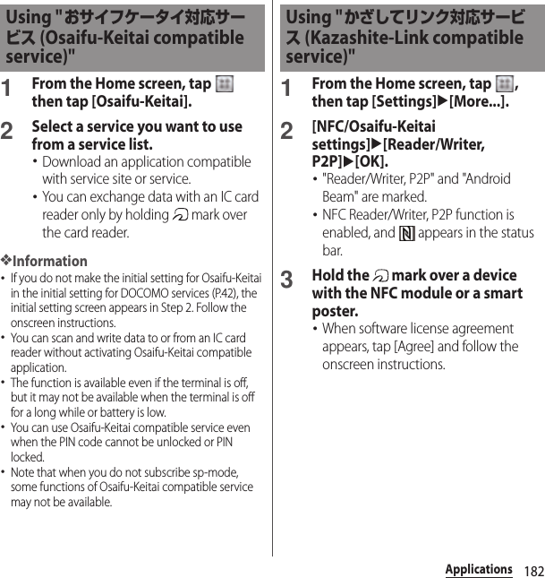 182Applications1From the Home screen, tap   then tap [Osaifu-Keitai].2Select a service you want to use from a service list.･Download an application compatible with service site or service.･You can exchange data with an IC card reader only by holding   mark over the card reader.❖Information･If you do not make the initial setting for Osaifu-Keitai in the initial setting for DOCOMO services (P.42), the initial setting screen appears in Step 2. Follow the onscreen instructions.･You can scan and write data to or from an IC card reader without activating Osaifu-Keitai compatible application.･The function is available even if the terminal is off, but it may not be available when the terminal is off for a long while or battery is low.･You can use Osaifu-Keitai compatible service even when the PIN code cannot be unlocked or PIN locked.･Note that when you do not subscribe sp-mode, some functions of Osaifu-Keitai compatible service may not be available.1From the Home screen, tap  , then tap [Settings]u[More...].2[NFC/Osaifu-Keitai settings]u[Reader/Writer, P2P]u[OK].･&quot;Reader/Writer, P2P&quot; and &quot;Android Beam&quot; are marked.･NFC Reader/Writer, P2P function is enabled, and   appears in the status bar.3Hold the   mark over a device with the NFC module or a smart poster.･When software license agreement appears, tap [Agree] and follow the onscreen instructions.Using &quot;おサイフケータイ対応サービス (Osaifu-Keitai compatible service)&quot;Using &quot;かざしてリンク対応サービス (Kazashite-Link compatible service)&quot;
