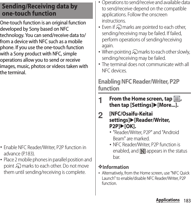 183ApplicationsOne-touch function is an original function developed by Sony based on NFC technology. You can send/receive data to/from a device with NFC such as a mobile phone. If you use the one-touch function with a Sony product with NFC, simple operations allow you to send or receive images, music, photos or videos taken with the terminal.･Enable NFC Reader/Writer, P2P function in advance (P.183).･Place 2 mobile phones in parallel position and point   marks to each other. Do not move them until sending/receiving is complete.･Operations to send/receive and available data to send/receive depend on the compatible applications. Follow the onscreen instructions.･Even if   marks are pointed to each other, sending/receiving may be failed. If failed, perform operations of sending/receiving again.･When pointing   marks to each other slowly, sending/receiving may be failed.･The terminal does not communicate with all NFC devices.Enabling NFC Reader/Writer, P2P function1From the Home screen, tap  , then tap [Settings]u[More...].2[NFC/Osaifu-Keitai settings]u[Reader/Writer, P2P]u[OK].･&quot;Reader/Writer, P2P&quot; and &quot;Android Beam&quot; are marked.･NFC Reader/Writer, P2P function is enabled, and   appears in the status bar.❖Information･Alternatively, from the Home screen, use &quot;NFC Quick Launch&quot; to enable/disable NFC Reader/Writer, P2P function.Sending/Receiving data by one-touch function