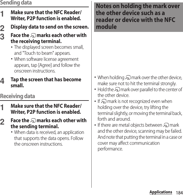 184ApplicationsSending data1Make sure that the NFC Reader/Writer, P2P function is enabled.2Display data to send on the screen.3Face the   marks each other with the receiving terminal.･The displayed screen becomes small, and &quot;Touch to beam&quot; appears.･When software license agreement appears, tap [Agree] and follow the onscreen instructions.4Tap the screen that has become small.Receiving data1Make sure that the NFC Reader/Writer, P2P function is enabled.2Face the   marks each other with the sending terminal.･When data is received, an application that supports the data opens. Follow the onscreen instructions.･When holding   mark over the other device, make sure not to hit the terminal strongly.･Hold the   mark over parallel to the center of the other device.･If   mark is not recognized even when holding over the device, try lifting the terminal slightly, or moving the terminal back, forth and around.･If there are metal objects between   mark and the other device, scanning may be failed. And note that putting the terminal in a case or cover may affect communication performance.Notes on holding the mark over the other device such as a reader or device with the NFC module