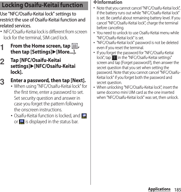 185ApplicationsUse &quot;NFC/Osaifu-Keitai lock&quot; settings to restrict the use of Osaifu-Keitai function and related services.･NFC/Osaifu-Keitai lock is different from screen lock for the terminal, SIM card lock.1From the Home screen, tap  , then tap [Settings]u[More...].2Tap [NFC/Osaifu-Keitai settings]u[NFC/Osaifu-Keitai lock].3Enter a password, then tap [Next].･When using &quot;NFC/Osaifu-Keitai lock&quot; for the first time, enter a password to set. Set security question and answer in case you forget the pattern following the onscreen instructions.･Osaifu-Keitai function is locked, and   or   is displayed in the status bar.❖Information･Note that you cannot cancel &quot;NFC/Osaifu-Keitai lock&quot;, if the battery runs out while &quot;NFC/Osaifu-Keitai lock&quot; is set. Be careful about remaining battery level. If you cancel &quot;NFC/Osaifu-Keitai lock&quot;, charge the terminal before canceling.･You need to unlock to use Osaifu-Keitai menu while &quot;NFC/Osaifu-Keitai lock&quot; is set.･&quot;NFC/Osaifu-Keitai lock&quot; password is not be deleted even if you reset the terminal.･If you forget the password for &quot;NFC/Osaifu-Keitai lock&quot;, tap   in the &quot;NFC/Osaifu-Keitai settings&quot; screen and tap [Forget password?], then answer the secret question that you set when setting the password. Note that you cannot cancel &quot;NFC/Osaifu-Keitai lock&quot; if you forget both the password and secret question.･When unlocking &quot;NFC/Osaifu-Keitai lock&quot;, insert the same docomo mini UIM card as the one inserted when &quot;NFC/Osaifu-Keitai lock&quot; was set, then unlock.Locking Osaifu-Keitai function