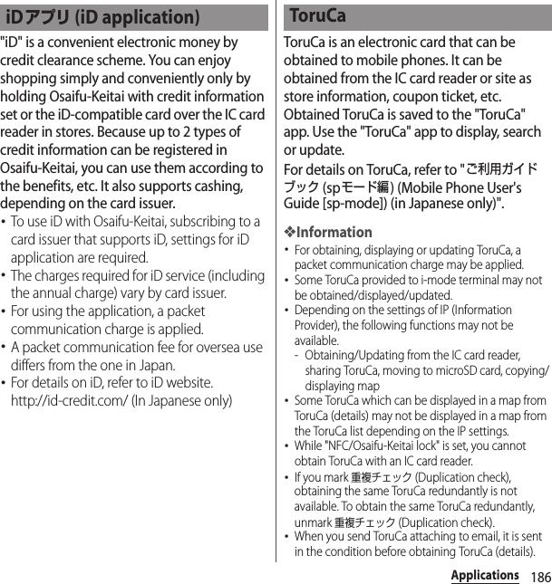 186Applications&quot;iD&quot; is a convenient electronic money by credit clearance scheme. You can enjoy shopping simply and conveniently only by holding Osaifu-Keitai with credit information set or the iD-compatible card over the IC card reader in stores. Because up to 2 types of credit information can be registered in Osaifu-Keitai, you can use them according to the benefits, etc. It also supports cashing, depending on the card issuer.･To use iD with Osaifu-Keitai, subscribing to a card issuer that supports iD, settings for iD application are required.･The charges required for iD service (including the annual charge) vary by card issuer.･For using the application, a packet communication charge is applied.･A packet communication fee for oversea use differs from the one in Japan.･For details on iD, refer to iD website.http://id-credit.com/ (In Japanese only)ToruCa is an electronic card that can be obtained to mobile phones. It can be obtained from the IC card reader or site as store information, coupon ticket, etc. Obtained ToruCa is saved to the &quot;ToruCa&quot; app. Use the &quot;ToruCa&quot; app to display, search or update.For details on ToruCa, refer to &quot;ご利用ガイドブック (spモード編) (Mobile Phone User&apos;s Guide [sp-mode]) (in Japanese only)&quot;.❖Information･For obtaining, displaying or updating ToruCa, a packet communication charge may be applied.･Some ToruCa provided to i-mode terminal may not be obtained/displayed/updated.･Depending on the settings of IP (Information Provider), the following functions may not be available.- Obtaining/Updating from the IC card reader, sharing ToruCa, moving to microSD card, copying/displaying map･Some ToruCa which can be displayed in a map from ToruCa (details) may not be displayed in a map from the ToruCa list depending on the IP settings.･While &quot;NFC/Osaifu-Keitai lock&quot; is set, you cannot obtain ToruCa with an IC card reader.･If you mark 重複チェック (Duplication check), obtaining the same ToruCa redundantly is not available. To obtain the same ToruCa redundantly, unmark 重複チェック (Duplication check).･When you send ToruCa attaching to email, it is sent in the condition before obtaining ToruCa (details).iDアプリ (iD application) ToruCa