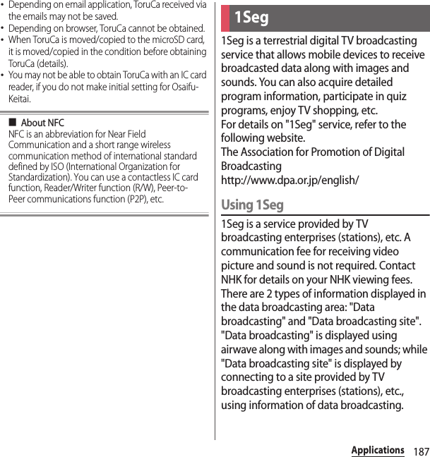 187Applications･Depending on email application, ToruCa received via the emails may not be saved.･Depending on browser, ToruCa cannot be obtained.･When ToruCa is moved/copied to the microSD card, it is moved/copied in the condition before obtaining ToruCa (details).･You may not be able to obtain ToruCa with an IC card reader, if you do not make initial setting for Osaifu-Keitai.■About NFCNFC is an abbreviation for Near Field Communication and a short range wireless communication method of international standard defined by ISO (International Organization for Standardization). You can use a contactless IC card function, Reader/Writer function (R/W), Peer-to-Peer communications function (P2P), etc.1Seg is a terrestrial digital TV broadcasting service that allows mobile devices to receive broadcasted data along with images and sounds. You can also acquire detailed program information, participate in quiz programs, enjoy TV shopping, etc.For details on &quot;1Seg&quot; service, refer to the following website.The Association for Promotion of Digital Broadcastinghttp://www.dpa.or.jp/english/Using 1Seg1Seg is a service provided by TV broadcasting enterprises (stations), etc. A communication fee for receiving video picture and sound is not required. Contact NHK for details on your NHK viewing fees.There are 2 types of information displayed in the data broadcasting area: &quot;Data broadcasting&quot; and &quot;Data broadcasting site&quot;. &quot;Data broadcasting&quot; is displayed using airwave along with images and sounds; while &quot;Data broadcasting site&quot; is displayed by connecting to a site provided by TV broadcasting enterprises (stations), etc., using information of data broadcasting.1Seg