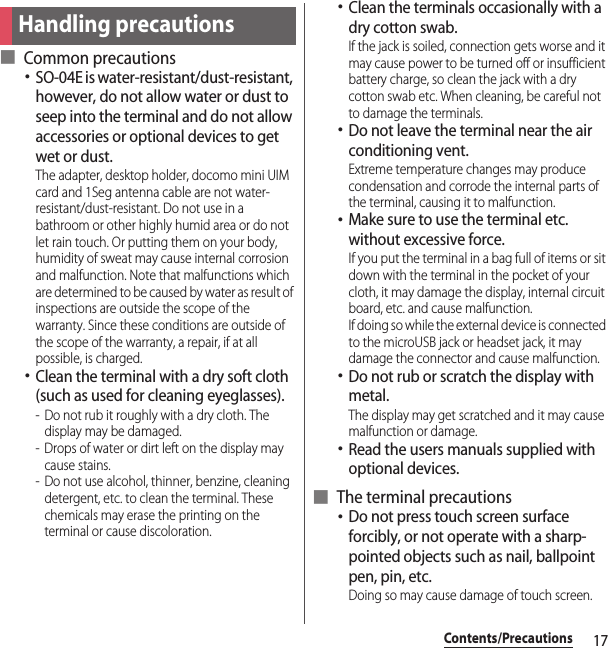 17Contents/Precautions■ Common precautions･SO-04E is water-resistant/dust-resistant, however, do not allow water or dust to seep into the terminal and do not allow accessories or optional devices to get wet or dust.The adapter, desktop holder, docomo mini UIM card and 1Seg antenna cable are not water-resistant/dust-resistant. Do not use in a bathroom or other highly humid area or do not let rain touch. Or putting them on your body, humidity of sweat may cause internal corrosion and malfunction. Note that malfunctions which are determined to be caused by water as result of inspections are outside the scope of the warranty. Since these conditions are outside of the scope of the warranty, a repair, if at all possible, is charged.･Clean the terminal with a dry soft cloth (such as used for cleaning eyeglasses).- Do not rub it roughly with a dry cloth. The display may be damaged.- Drops of water or dirt left on the display may cause stains.- Do not use alcohol, thinner, benzine, cleaning detergent, etc. to clean the terminal. These chemicals may erase the printing on the terminal or cause discoloration.･Clean the terminals occasionally with a dry cotton swab.If the jack is soiled, connection gets worse and it may cause power to be turned off or insufficient battery charge, so clean the jack with a dry cotton swab etc. When cleaning, be careful not to damage the terminals.･Do not leave the terminal near the air conditioning vent.Extreme temperature changes may produce condensation and corrode the internal parts of the terminal, causing it to malfunction.･Make sure to use the terminal etc. without excessive force.If you put the terminal in a bag full of items or sit down with the terminal in the pocket of your cloth, it may damage the display, internal circuit board, etc. and cause malfunction.If doing so while the external device is connected to the microUSB jack or headset jack, it may damage the connector and cause malfunction.･Do not rub or scratch the display with metal.The display may get scratched and it may cause malfunction or damage.･Read the users manuals supplied with optional devices.■ The terminal precautions･Do not press touch screen surface forcibly, or not operate with a sharp-pointed objects such as nail, ballpoint pen, pin, etc.Doing so may cause damage of touch screen.Handling precautions