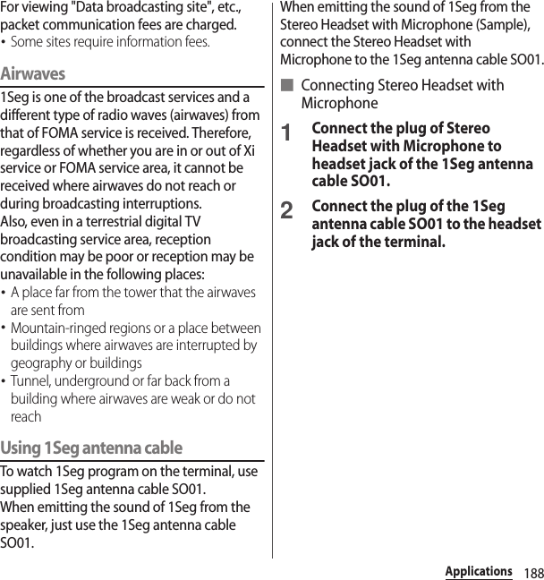 188ApplicationsFor viewing &quot;Data broadcasting site&quot;, etc., packet communication fees are charged.･Some sites require information fees.Airwaves1Seg is one of the broadcast services and a different type of radio waves (airwaves) from that of FOMA service is received. Therefore, regardless of whether you are in or out of Xi service or FOMA service area, it cannot be received where airwaves do not reach or during broadcasting interruptions.Also, even in a terrestrial digital TV broadcasting service area, reception condition may be poor or reception may be unavailable in the following places:･A place far from the tower that the airwaves are sent from･Mountain-ringed regions or a place between buildings where airwaves are interrupted by geography or buildings･Tunnel, underground or far back from a building where airwaves are weak or do not reachUsing 1Seg antenna cableTo watch 1Seg program on the terminal, use supplied 1Seg antenna cable SO01.When emitting the sound of 1Seg from the speaker, just use the 1Seg antenna cable SO01.When emitting the sound of 1Seg from the Stereo Headset with Microphone (Sample), connect the Stereo Headset with Microphone to the 1Seg antenna cable SO01.■ Connecting Stereo Headset with Microphone1Connect the plug of Stereo Headset with Microphone to headset jack of the 1Seg antenna cable SO01.2Connect the plug of the 1Seg antenna cable SO01 to the headset jack of the terminal.