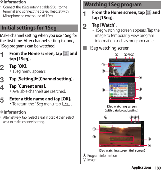 189Applications❖Information･Connect the 1Seg antenna cable SO01 to the terminal and connect the Stereo Headset with Microphone to emit sound of 1Seg.Make channel setting when you use 1Seg for the first time. After channel setting is done, 1Seg programs can be watched.1From the Home screen, tap   and tap [1Seg].2Tap [OK].･1Seg menu appears.3Tap [Setting]u[Channel setting].4Tap [Current area].･Available channels are searched.5Enter a title name and tap [OK].･To return the 1Seg menu, tap x.❖Information･Alternatively, tap [Select area] in Step 4 then select area to make channel setting.1From the Home screen, tap   and tap [1Seg].2Tap [ Watch].･1Seg watching screen appears. Tap the image to temporarily view program information such as program name.■ 1Seg watching screenaProgram informationbImageInitial settings for 1SegWatching 1Seg program1Seg watching screen(with data broadcasting)ijhdabcfeg1Seg watching screen (full screen)jabhedfg