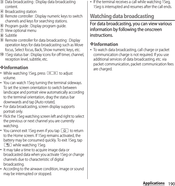 190ApplicationscData broadcasting : Display data broadcasting content.dBroadcasting stationeRemote controller : Display numeric keys to switch channels and keys for searching stations.fProgram guide : Display program guide.gView optional menuhSubtitleiRemote controller for data broadcasting : Display operation keys for data broadcasting such as Move focus, Select focus, Back, Show numeric keys, etc.j1Seg status bar : Display icons for off timer, channel, reception level, subtitle, etc.❖Information･While watching 1Seg, press m to adjust volume.･You can watch 1Seg turning the terminal sideways. To set the screen orientation to switch between landscape and portrait view automatically according to the terminal orientation, drag the status bar downwards and tap [Auto rotate].･For data broadcasting, screen display supports portrait only.･Flick the 1Seg watching screen left and right to select the previous or next channel you are currently watching.･You cannot exit 1Seg even if you tap y to return to the Home screen. If 1Seg remains activated, the battery may be consumed quickly. To exit 1Seg, tap x while watching 1Seg.･It may take a time to acquire image data or broadcasted data when you activate 1Seg or change channels due to characteristic of digital broadcasting.･According to the airwave condition, image or sound may be interrupted or stopped.･If the terminal receives a call while watching 1Seg, 1Seg is interrupted and resumes after the call ends.Watching data broadcastingFor data broadcasting, you can view various information by following the onscreen instructions.❖Information･To watch data broadcasting, call charge or packet communication charge is not required. If you use additional services of data broadcasting, etc. via packet communication, packet communication fees are charged.