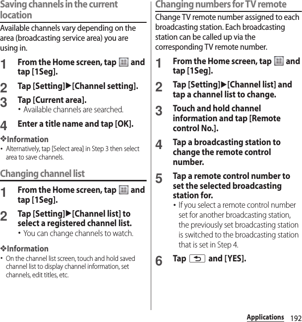 192ApplicationsSaving channels in the current locationAvailable channels vary depending on the area (broadcasting service area) you are using in.1From the Home screen, tap   and tap [1Seg].2Tap [Setting]u[Channel setting].3Tap [Current area].･Available channels are searched.4Enter a title name and tap [OK].❖Information･Alternatively, tap [Select area] in Step 3 then select area to save channels.Changing channel list1From the Home screen, tap   and tap [1Seg].2Tap [Setting]u[Channel list] to select a registered channel list.･You can change channels to watch.❖Information･On the channel list screen, touch and hold saved channel list to display channel information, set channels, edit titles, etc.Changing numbers for TV remoteChange TV remote number assigned to each broadcasting station. Each broadcasting station can be called up via the corresponding TV remote number.1From the Home screen, tap   and tap [1Seg].2Tap [Setting]u[Channel list] and tap a channel list to change.3Touch and hold channel information and tap [Remote control No.].4Tap a broadcasting station to change the remote control number.5Tap a remote control number to set the selected broadcasting station for.･If you select a remote control number set for another broadcasting station, the previously set broadcasting station is switched to the broadcasting station that is set in Step 4.6Tap x and [YES].