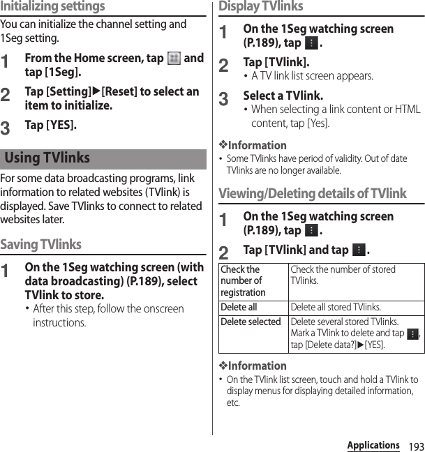 193ApplicationsInitializing settingsYou can initialize the channel setting and 1Seg setting.1From the Home screen, tap   and tap [1Seg].2Tap [Setting]u[Reset] to select an item to initialize.3Tap [ YES].For some data broadcasting programs, link information to related websites (TVlink) is displayed. Save TVlinks to connect to related websites later.Saving TVlinks1On the 1Seg watching screen (with data broadcasting) (P.189), select TVlink to store.･After this step, follow the onscreen instructions.Display TVlinks1On the 1Seg watching screen (P.189), tap  .2Tap [TVlink].･A TV link list screen appears.3Select a TVlink.･When selecting a link content or HTML content, tap [Yes].❖Information･Some TVlinks have period of validity. Out of date TVlinks are no longer available.Viewing/Deleting details of TVlink1On the 1Seg watching screen (P.189), tap  .2Tap [TVlink] and tap  .❖Information･On the TVlink list screen, touch and hold a TVlink to display menus for displaying detailed information, etc.Using TVlinksCheck the number of registrationCheck the number of stored TVlinks.Delete allDelete all stored TVlinks.Delete selectedDelete several stored TVlinks.Mark a TVlink to delete and tap  , tap [Delete data?]u[YES].