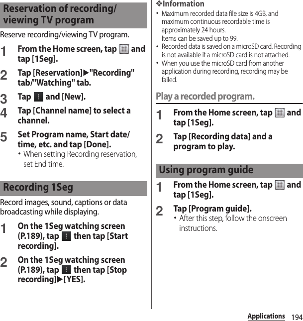 194ApplicationsReserve recording/viewing TV program.1From the Home screen, tap   and tap [1Seg].2Tap [Reservation]u&quot;Recording&quot; tab/&quot;Watching&quot; tab.3Tap   and [New].4Tap [Channel name] to select a channel.5Set Program name, Start date/time, etc. and tap [Done].･When setting Recording reservation, set End time.Record images, sound, captions or data broadcasting while displaying.1On the 1Seg watching screen (P.189), tap   then tap [Start recording].2On the 1Seg watching screen (P.189), tap   then tap [Stop recording]u[YES].❖Information･Maximum recorded data file size is 4GB, and maximum continuous recordable time is approximately 24 hours.Items can be saved up to 99.･Recorded data is saved on a microSD card. Recording is not available if a microSD card is not attached.･When you use the microSD card from another application during recording, recording may be failed.Play a recorded program.1From the Home screen, tap   and tap [1Seg].2Tap [Recording data] and a program to play.1From the Home screen, tap   and tap [1Seg].2Tap [Program guide].･After this step, follow the onscreen instructions.Reservation of recording/viewing TV programRecording 1SegUsing program guide