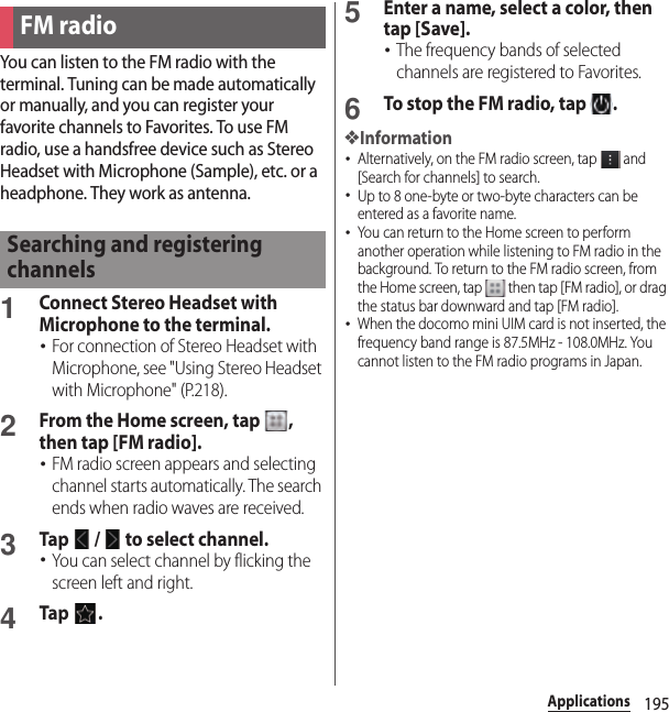 195ApplicationsYou can listen to the FM radio with the terminal. Tuning can be made automatically or manually, and you can register your favorite channels to Favorites. To use FM radio, use a handsfree device such as Stereo Headset with Microphone (Sample), etc. or a headphone. They work as antenna.1Connect Stereo Headset with Microphone to the terminal.･For connection of Stereo Headset with Microphone, see &quot;Using Stereo Headset with Microphone&quot; (P.218).2From the Home screen, tap  , then tap [FM radio].･FM radio screen appears and selecting channel starts automatically. The search ends when radio waves are received.3Tap   /   to select channel.･You can select channel by flicking the screen left and right.4Tap .5Enter a name, select a color, then tap [Save].･The frequency bands of selected channels are registered to Favorites.6To stop the FM radio, tap  .❖Information･Alternatively, on the FM radio screen, tap   and [Search for channels] to search.･Up to 8 one-byte or two-byte characters can be entered as a favorite name.･You can return to the Home screen to perform another operation while listening to FM radio in the background. To return to the FM radio screen, from the Home screen, tap   then tap [FM radio], or drag the status bar downward and tap [FM radio].･When the docomo mini UIM card is not inserted, the frequency band range is 87.5MHz - 108.0MHz. You cannot listen to the FM radio programs in Japan.FM radioSearching and registering channels