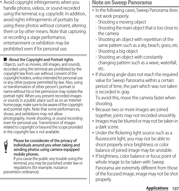 197Applications･Avoid copyright infringements when you handle photos, videos, or sound recorded using the terminal, e.g. copy/edit. In addition, avoid rights infringements of portraits by using these photos without consent, altering them or by other means. Note that capturing or recording a stage performance, entertainment or exhibition may be prohibited even if for personal use.■About the Copyright and Portrait rightsObjects, such as movies, still images, and sounds, recorded using the terminal are prohibited by the copyright law from use without consent of the copyright holders, unless intended for personal use or any other purpose permitted by law. Also, using or transformation of other person&apos;s portrait or name without his or her permission may violate the portrait right. When you present recorded images or sounds in a public place such as on an Internet home page, make sure to be aware of the copyright and portrait right. Note that some performances, shows, and exhibitions may not allow photography, movie shooting, or sound recording even for personal use. Transmission of images related to copyright or beyond the scope provided in the copyright law is not available.Please be considerate of the privacy of individuals around you when taking and sending photos using camera-equipped mobile phones.If you cause the public any trouble using the terminal, you may be punished under law or regulations (for example, nuisance prevention ordinance).Note on Sweep Panorama･In the following cases, Sweep Panorama does not work properly.- Shooting a moving object- Shooting the main object that is too close to the camera- Shooting an object with repetition of the same pattern such as a sky, beach, grass, etc.- Shooting a big object- Shooting an object with constantly changing pattern such as a wave, waterfall, etc.･If shooting angle does not reach the required value for Sweep Panorama within a certain period of time, the part which was not taken is recorded in gray.To avoid this, move the camera faster when shooting.･Because two or more images are joined together, joints may not recorded smoothly.･Images may be blurred or may not be taken in a dark scene.･Under the flickering light source such as a fluorescent light, you may not be able to shoot properly since brightness or color balance of joined image may be unstable.･If brightness, color balance or focus point of whole image to be taken with Sweep Panorama are extremely different from those of the focused image, image may not be shot properly.