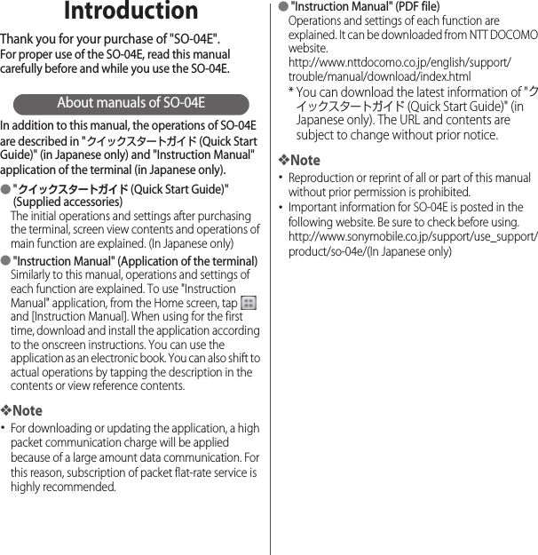 IntroductionThank you for your purchase of &quot;SO-04E&quot;.For proper use of the SO-04E, read this manual carefully before and while you use the SO-04E.About manuals of SO-04EIn addition to this manual, the operations of SO-04E are described in &quot;クイックスタートガイド (Quick Start Guide)&quot; (in Japanese only) and &quot;Instruction Manual&quot; application of the terminal (in Japanese only).●&quot;クイックスタートガイド (Quick Start Guide)&quot; (Supplied accessories)The initial operations and settings after purchasing the terminal, screen view contents and operations of main function are explained. (In Japanese only)●&quot;Instruction Manual&quot; (Application of the terminal)Similarly to this manual, operations and settings of each function are explained. To use &quot;Instruction Manual&quot; application, from the Home screen, tap   and [Instruction Manual]. When using for the first time, download and install the application according to the onscreen instructions. You can use the application as an electronic book. You can also shift to actual operations by tapping the description in the contents or view reference contents.❖Note･For downloading or updating the application, a high packet communication charge will be applied because of a large amount data communication. For this reason, subscription of packet flat-rate service is highly recommended.●&quot;Instruction Manual&quot; (PDF file)Operations and settings of each function are explained. It can be downloaded from NTT DOCOMO website.http://www.nttdocomo.co.jp/english/support/trouble/manual/download/index.html* You can download the latest information of &quot;クイックスタートガイド (Quick Start Guide)&quot; (in Japanese only). The URL and contents are subject to change without prior notice.❖Note･Reproduction or reprint of all or part of this manual without prior permission is prohibited.･Important information for SO-04E is posted in the following website. Be sure to check before using.http://www.sonymobile.co.jp/support/use_support/product/so-04e/(In Japanese only)