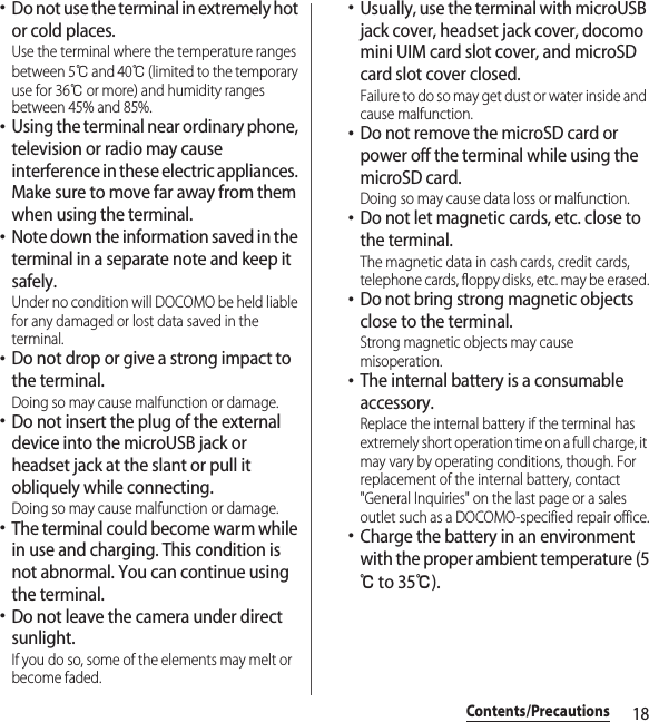 18Contents/Precautions･Do not use the terminal in extremely hot or cold places.Use the terminal where the temperature ranges between 5℃ and 40℃ (limited to the temporary use for 36℃ or more) and humidity ranges between 45% and 85%.･Using the terminal near ordinary phone, television or radio may cause interference in these electric appliances. Make sure to move far away from them when using the terminal.･Note down the information saved in the terminal in a separate note and keep it safely.Under no condition will DOCOMO be held liable for any damaged or lost data saved in the terminal.･Do not drop or give a strong impact to the terminal.Doing so may cause malfunction or damage.･Do not insert the plug of the external device into the microUSB jack or headset jack at the slant or pull it obliquely while connecting.Doing so may cause malfunction or damage.･The terminal could become warm while in use and charging. This condition is not abnormal. You can continue using the terminal.･Do not leave the camera under direct sunlight.If you do so, some of the elements may melt or become faded.･Usually, use the terminal with microUSB jack cover, headset jack cover, docomo mini UIM card slot cover, and microSD card slot cover closed.Failure to do so may get dust or water inside and cause malfunction.･Do not remove the microSD card or power off the terminal while using the microSD card.Doing so may cause data loss or malfunction.･Do not let magnetic cards, etc. close to the terminal.The magnetic data in cash cards, credit cards, telephone cards, floppy disks, etc. may be erased.･Do not bring strong magnetic objects close to the terminal.Strong magnetic objects may cause misoperation.･The internal battery is a consumable accessory.Replace the internal battery if the terminal has extremely short operation time on a full charge, it may vary by operating conditions, though. For replacement of the internal battery, contact &quot;General Inquiries&quot; on the last page or a sales outlet such as a DOCOMO-specified repair office.･Charge the battery in an environment with the proper ambient temperature (5℃ to 35℃).