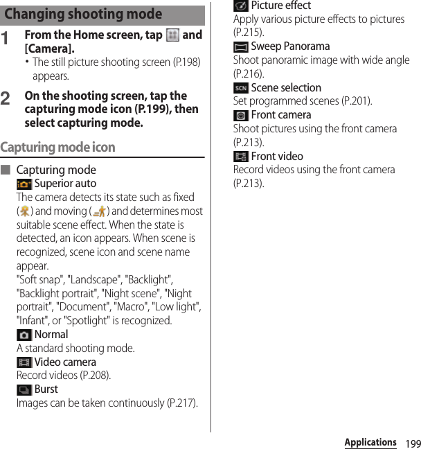 199Applications1From the Home screen, tap   and [Camera].･The still picture shooting screen (P.198) appears.2On the shooting screen, tap the capturing mode icon (P.199), then select capturing mode.Capturing mode icon■ Capturing mode Superior autoThe camera detects its state such as fixed ( ) and moving ( ) and determines most suitable scene effect. When the state is detected, an icon appears. When scene is recognized, scene icon and scene name appear.&quot;Soft snap&quot;, &quot;Landscape&quot;, &quot;Backlight&quot;, &quot;Backlight portrait&quot;, &quot;Night scene&quot;, &quot;Night portrait&quot;, &quot;Document&quot;, &quot;Macro&quot;, &quot;Low light&quot;, &quot;Infant&quot;, or &quot;Spotlight&quot; is recognized. NormalA standard shooting mode. Video cameraRecord videos (P.208). BurstImages can be taken continuously (P.217). Picture effectApply various picture effects to pictures (P.215). Sweep PanoramaShoot panoramic image with wide angle (P.216). Scene selectionSet programmed scenes (P.201). Front cameraShoot pictures using the front camera (P.213). Front videoRecord videos using the front camera (P.213).Changing shooting mode