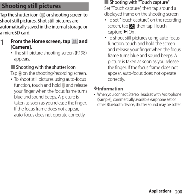 200ApplicationsTap the shutter icon ( ) or shooting screen to shoot still pictures. Shot still pictures are automatically saved in the internal storage or a microSD card.1From the Home screen, tap   and [Camera].･The still picture shooting screen (P.198) appears.■Shooting with the shutter iconTap   on the shooting/recording screen.･To shoot still pictures using auto-focus function, touch and hold   and release your finger when the focus frame turns blue and sound beeps. A picture is taken as soon as you release the finger. If the focus frame does not appear, auto-focus does not operate correctly.■Shooting with &quot;Touch capture&quot;Set &quot;Touch capture&quot;, then tap around a displayed frame on the shooting screen.･To set &quot;Touch capture&quot;, on the recording screen, tap  , then tap [Touch capture]u[On].･To shoot still pictures using auto-focus function, touch and hold the screen and release your finger when the focus frame turns blue and sound beeps. A picture is taken as soon as you release the finger. If the focus frame does not appear, auto-focus does not operate correctly.❖Information･When you connect Stereo Headset with Microphone (Sample), commercially available earphone set or other Bluetooth device, shutter sound may be softer. Shooting still pictures